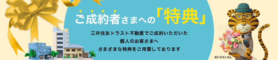 ご成約者さまへの「特典」三井住友トラスト不動産でご成約いただいた個人のお客さまへさまざまな特典をご用意しております