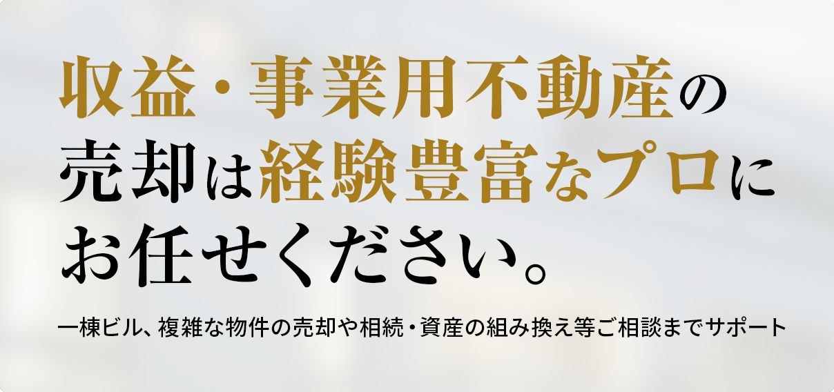 収益・事業用不動産の売却は経験豊富なプロにお任せください。一棟ビル、複雑な物件の売却や相続・資産の組み換え等ご相談までサポート