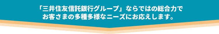 「三井住友信託銀行グループ」ならではの総合力でお客さまの多種多様なニーズにお応えします。